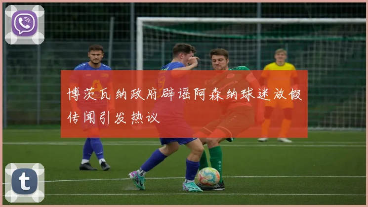 博茨瓦纳政府辟谣阿森纳球迷放假传闻引发热议