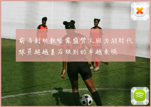 前马刺助教哈蒙盛赞文班为划时代球员超越基石级别的卓越表现