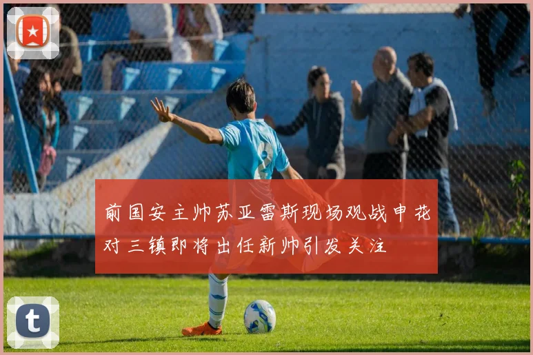 前国安主帅苏亚雷斯现场观战申花对三镇即将出任新帅引发关注