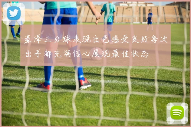 豪泽三分球表现出色感受良好每次出手都充满信心展现最佳状态