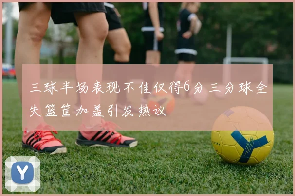 三球半场表现不佳仅得6分三分球全失篮筐加盖引发热议