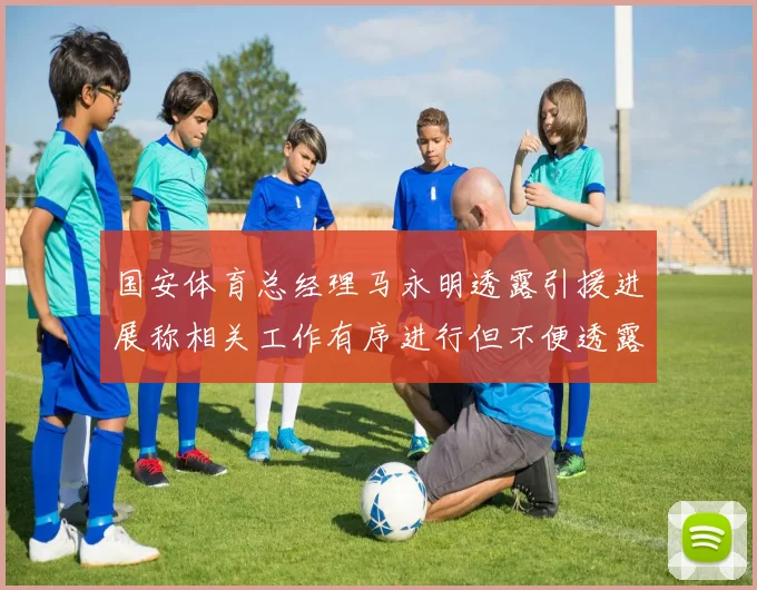 国安体育总经理马永明透露引援进展称相关工作有序进行但不便透露名字