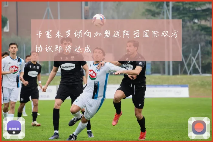 卡塞米罗倾向加盟迈阿密国际双方协议即将达成