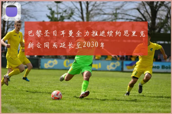 巴黎圣日耳曼全力推进续约恩里克新合同或延长至2030年