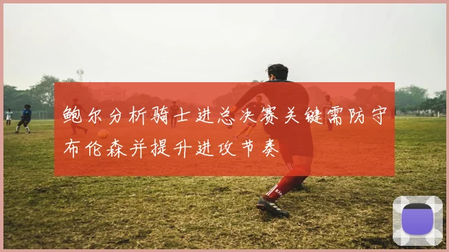 鲍尔分析骑士进总决赛关键需防守布伦森并提升进攻节奏