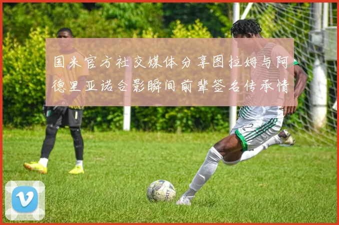 国米官方社交媒体分享图拉姆与阿德里亚诺合影瞬间前辈签名传承情怀