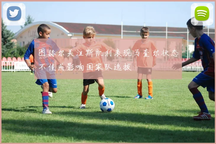 图赫尔关注斯凯利表现马奎尔状态不佳或影响国家队选拔