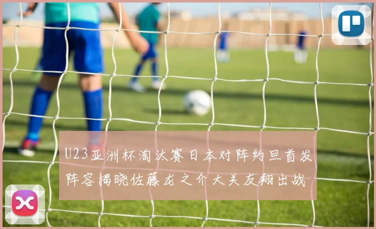 U23亚洲杯淘汰赛日本对阵约旦首发阵容揭晓佐藤龙之介大关友翔出战