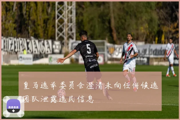 皇马选举委员会澄清未向任何候选团队泄露选民信息
