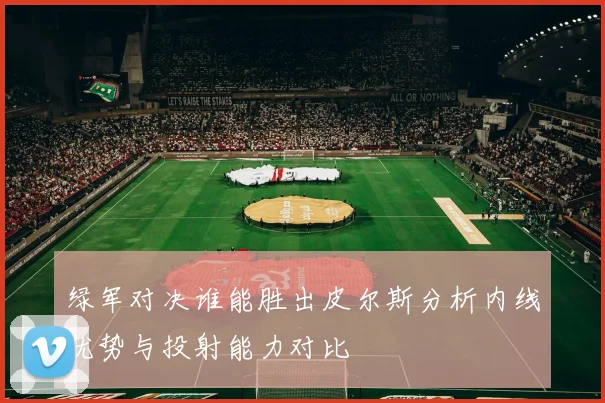 绿军对决谁能胜出皮尔斯分析内线优势与投射能力对比