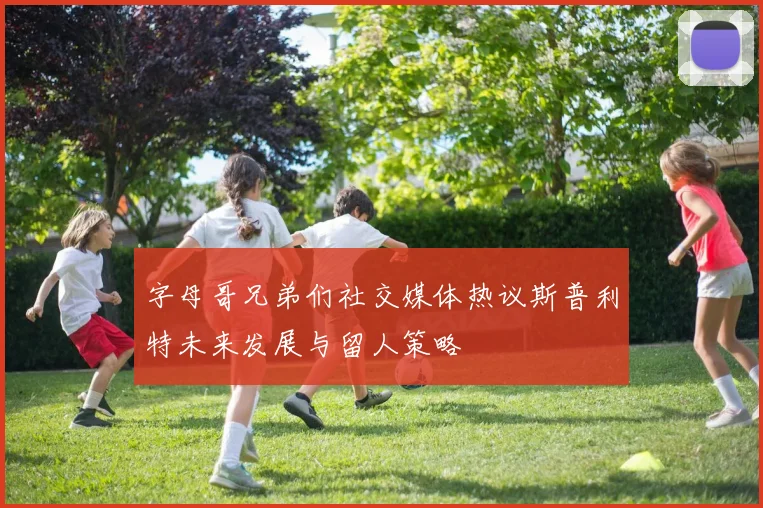 字母哥兄弟们社交媒体热议斯普利特未来发展与留人策略
