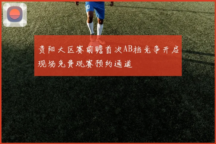 贵阳大区赛前瞻首次AB档竞争开启现场免费观赛预约通道