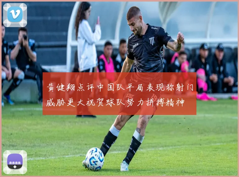 黄健翔点评中国队平局表现称射门威胁更大祝贺球队努力拼搏精神